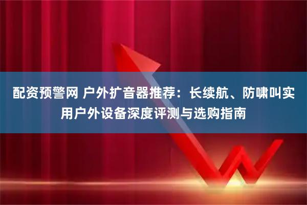 配资预警网 户外扩音器推荐：长续航、防啸叫实用户外设备深度评测与选购指南