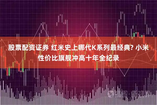 股票配资证券 红米史上哪代K系列最经典? 小米性价比旗舰冲高十年全纪录