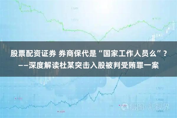 股票配资证券 券商保代是“国家工作人员么”？——深度解读杜某突击入股被判受贿罪一案