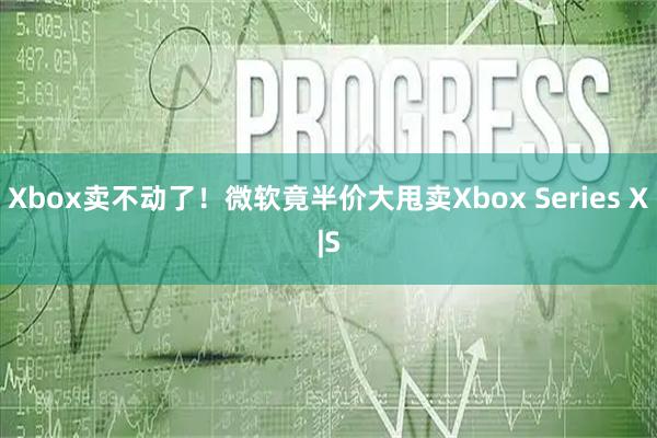 Xbox卖不动了！微软竟半价大甩卖Xbox Series X|S