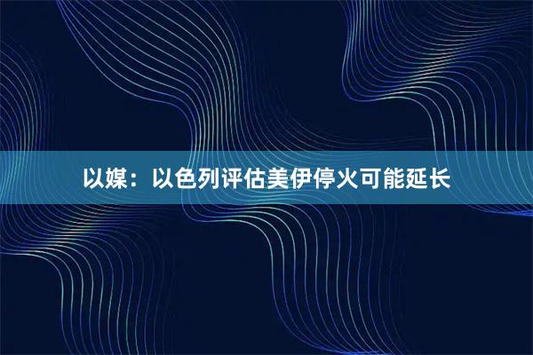 以媒：以色列评估美伊停火可能延长