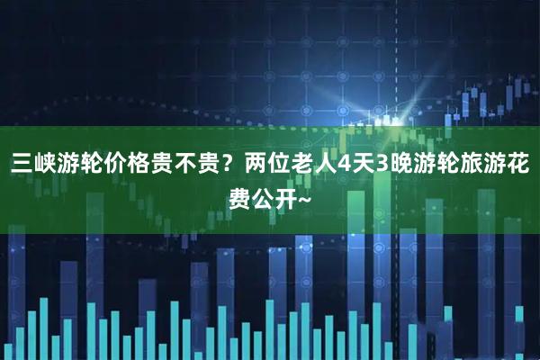 三峡游轮价格贵不贵？两位老人4天3晚游轮旅游花费公开~
