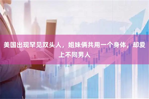 美国出现罕见双头人，姐妹俩共用一个身体，却爱上不同男人