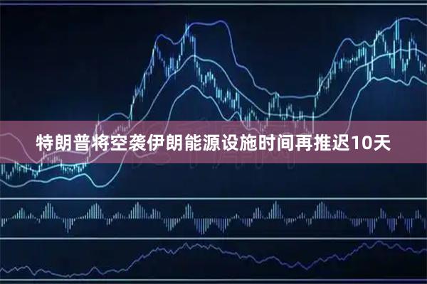 特朗普将空袭伊朗能源设施时间再推迟10天
